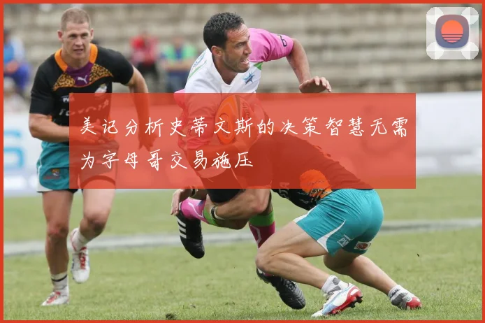 美记分析史蒂文斯的决策智慧无需为字母哥交易施压