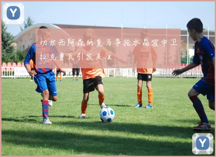 切尔西阿森纳皇马争抢水晶宫中卫拉克鲁瓦引发关注