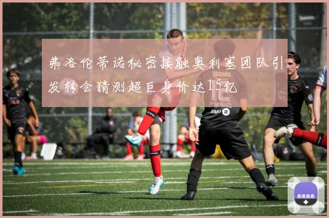 弗洛伦蒂诺秘密接触奥利塞团队引发转会猜测超巨身价达15亿